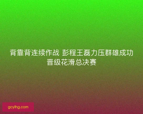 背靠背连续作战 彭程王磊力压群雄成功晋级花滑总决赛