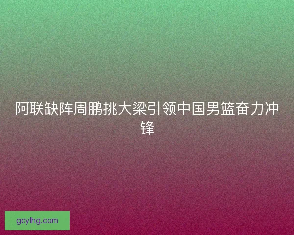 阿联缺阵周鹏挑大梁引领中国男篮奋力冲锋