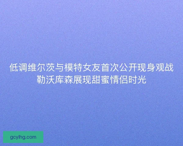 低调维尔茨与模特女友首次公开现身观战勒沃库森展现甜蜜情侣时光